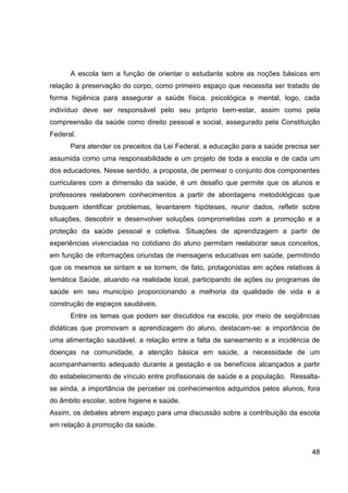 A escola tem a função de orientar o estudante sobre as noções básicas em
relação à preservação do corpo, como primeiro espaço que necessita ser tratado de
forma higiênica para assegurar a saúde física, psicológica e mental, logo, cada
indivíduo deve ser responsável pelo seu próprio bem-estar, assim como pela
compreensão da saúde como direito pessoal e social, assegurado pela Constituição
Federal.
      Para atender os preceitos da Lei Federal, a educação para a saúde precisa ser
assumida como uma responsabilidade e um projeto de toda a escola e de cada um
dos educadores. Nesse sentido, a proposta, de permear o conjunto dos componentes
curriculares com a dimensão da saúde, é um desafio que permite que os alunos e
professores reelaborem conhecimentos a partir de abordagens metodológicas que
busquem identificar problemas, levantarem hipóteses, reunir dados, refletir sobre
situações, descobrir e desenvolver soluções comprometidas com a promoção e a
proteção da saúde pessoal e coletiva. Situações de aprendizagem a partir de
experiências vivenciadas no cotidiano do aluno permitam reelaborar seus conceitos,
em função de informações oriundas de mensagens educativas em saúde, permitindo
que os mesmos se sintam e se tornem, de fato, protagonistas em ações relativas à
temática Saúde, atuando na realidade local, participando de ações ou programas de
saúde em seu município proporcionando a melhoria da qualidade de vida e a
construção de espaços saudáveis.
      Entre os temas que podem ser discutidos na escola, por meio de seqüências
didáticas que promovam a aprendizagem do aluno, destacam-se: a importância de
uma alimentação saudável, a relação entre a falta de saneamento e a incidência de
doenças na comunidade, a atenção básica em saúde, a necessidade de um
acompanhamento adequado durante a gestação e os benefícios alcançados a partir
do estabelecimento de vínculo entre profissionais de saúde e a população. Ressalta-
se ainda, a importância de perceber os conhecimentos adquiridos pelos alunos, fora
do âmbito escolar, sobre higiene e saúde.
Assim, os debates abrem espaço para uma discussão sobre a contribuição da escola
em relação à promoção da saúde.


                                                                                48
 