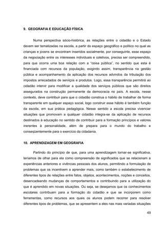 9. GEOGRAFIA E EDUCAÇÃO FÍSICA


      Numa perspectiva sócio-histórica, as relações entre o cidadão e o Estado
devem ser tematizadas na escola, a partir do espaço geográfico e político no qual as
crianças e jovens se encontram inseridos socialmente, por conseguinte, esse espaço
da negociação entre os interesses individuais e coletivos, precisa ser compreendido,
para que ocorra uma boa relação com a “coisa pública”, no sentido que esta é
financiada com recursos da população, exigindo assim, transparência na gestão
pública e acompanhamento da aplicação dos recursos advindos da tributação dos
impostos arrecadados de serviços e produtos. Logo, essa transparência permitirá ao
cidadão intervir para modificar a qualidade dos serviços públicos que são direitos
assegurados na construção permanente da democracia no país. A escola, nesse
contexto, deve contribuir para que o cidadão construa o hábito de trabalhar de forma
transparente em qualquer espaço social, logo construir esse hábito é também função
da escola, em sua prática pedagógica. Nesse sentido a escola precisa vivenciar
situações que promovam a qualquer cidadão integra-se da aplicação de recursos
destinados à educação no sentido de contribuir para a formação princípios e valores
inerentes à personalidade, além de prepara para o mundo do trabalho e
conseqüentemente para o exercício da cidadania.


10. APRENDIZAGEM EM GEOGRAFIA

      Partindo do princípio de que, para uma aprendizagem tornar-se significativa,
teríamos de olhar para ela como compreensão de significados que se relacionam a
experiências anteriores e vivências pessoais dos alunos, permitindo a formulação de
problemas que os incentivem a aprender mais, como também o estabelecimento de
diferentes tipos de relações entre fatos, objetos, acontecimentos, noções e conceitos,
desencadeando mudanças de comportamentos e contribuindo para a utilização do
que é aprendido em novas situações. Ou seja, se desejamos que os conhecimentos
escolares contribuam para a formação do cidadão e que se incorporem como
ferramentas, como recursos aos quais os alunos podem recorrer para resolver
diferentes tipos de problemas, que se apresentem a eles nas mais variadas situações

                                                                                   49
 