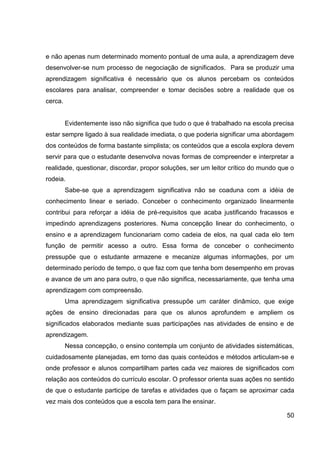 e não apenas num determinado momento pontual de uma aula, a aprendizagem deve
desenvolver-se num processo de negociação de significados. Para se produzir uma
aprendizagem significativa é necessário que os alunos percebam os conteúdos
escolares para analisar, compreender e tomar decisões sobre a realidade que os
cerca.


         Evidentemente isso não significa que tudo o que é trabalhado na escola precisa
estar sempre ligado à sua realidade imediata, o que poderia significar uma abordagem
dos conteúdos de forma bastante simplista; os conteúdos que a escola explora devem
servir para que o estudante desenvolva novas formas de compreender e interpretar a
realidade, questionar, discordar, propor soluções, ser um leitor crítico do mundo que o
rodeia.
         Sabe-se que a aprendizagem significativa não se coaduna com a idéia de
conhecimento linear e seriado. Conceber o conhecimento organizado linearmente
contribui para reforçar a idéia de pré-requisitos que acaba justificando fracassos e
impedindo aprendizagens posteriores. Numa concepção linear do conhecimento, o
ensino e a aprendizagem funcionariam como cadeia de elos, na qual cada elo tem
função de permitir acesso a outro. Essa forma de conceber o conhecimento
pressupõe que o estudante armazene e mecanize algumas informações, por um
determinado período de tempo, o que faz com que tenha bom desempenho em provas
e avance de um ano para outro, o que não significa, necessariamente, que tenha uma
aprendizagem com compreensão.
         Uma aprendizagem significativa pressupõe um caráter dinâmico, que exige
ações de ensino direcionadas para que os alunos aprofundem e ampliem os
significados elaborados mediante suas participações nas atividades de ensino e de
aprendizagem.
         Nessa concepção, o ensino contempla um conjunto de atividades sistemáticas,
cuidadosamente planejadas, em torno das quais conteúdos e métodos articulam-se e
onde professor e alunos compartilham partes cada vez maiores de significados com
relação aos conteúdos do currículo escolar. O professor orienta suas ações no sentido
de que o estudante participe de tarefas e atividades que o façam se aproximar cada
vez mais dos conteúdos que a escola tem para lhe ensinar.

                                                                                    50
 