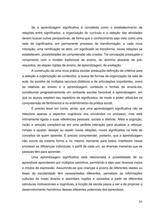Se a aprendizagem significativa é concebida como o estabelecimento de
relações entre significados, a organização do currículo e a seleção das atividades
devem buscar outras perspectivas, de forma que o conhecimento seja visto como uma
rede de significados, em permanente processo de transformação; a cada nova
interação, uma ramificação se abre, um significado se transforma, novas relações se
estabelecem, possibilidades de compreensão são criadas. Tal concepção pressupõe o
rompimento com o modelo tradicional de ensino, do domínio absoluto de pré-
requisitos, de etapas rígidas de ensino, de aprendizagem, de avaliação.
      A construção de uma nova prática escolar pressupõe definição de critérios para
a seleção e organização de conteúdos, a busca de formas de organização da sala de
aula, da escolha de múltiplos recursos didáticos e de articulações importantes, como
as relativas ao ensino e à aprendizagem, conteúdo e formas de ensiná-los,
constituindo progressivamente um ambiente escolar favorável à aprendizagem, em
que os alunos ampliem seu repertório de significados, de modo a poder utilizá-los na
compreensão de fenômenos e no entendimento da prática social.
      É preciso levar em conta, ainda, que uma aprendizagem significativa não se
relaciona apenas a aspectos cognitivos dos envolvidos no processo, mas está
intimamente ligada a suas referências pessoais, sociais e afetivas. Afeto e cognição,
razão e emoção compõem-se em uma perfeita interação para atualizar e reforçar,
romper e ajustar, desejar ou repelir novas relações, novos significados na rede de
conceitos de quem aprende. É preciso compreender, portanto, que a aprendizagem
não ocorre da mesma forma e no mesmo momento para todos; interferem nesse
processo as diferenças individuais, o perfil de cada um, as diversas maneiras que as
pessoas têm para aprender.
      Uma aprendizagem significativa está relacionada à possibilidade de os
aprendizes aprenderem por múltiplos caminhos, permitindo a eles usar diversos meios
e modos de expressão. Assumindo-se que crianças e jovens de diferentes idades ou
fases da escolaridade têm necessidades diferentes, percebem as informações
culturais de modo diverso e assimilam noções e conceitos a partir de diferentes
estruturas motivacionais e cognitivas, a função da escola passa a ser a de propiciar o
desenvolvimento harmônico desses diferentes potenciais dos aprendizes.


                                                                                   51
 