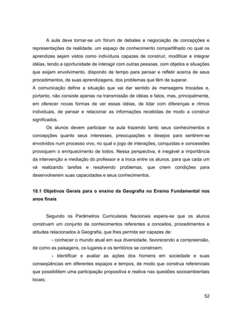 A aula deve tornar-se um fórum de debates e negociação de concepções e
representações da realidade, um espaço de conhecimento compartilhado no qual os
aprendizes sejam vistos como indivíduos capazes de construir, modificar e integrar
idéias, tendo a oportunidade de interagir com outras pessoas, com objetos e situações
que exijam envolvimento, dispondo de tempo para pensar e refletir acerca de seus
procedimentos, de suas aprendizagens, dos problemas que têm de superar.
A comunicação define a situação que vai dar sentido às mensagens trocadas e,
portanto, não consiste apenas na transmissão de idéias e fatos, mas, principalmente,
em oferecer novas formas de ver essas idéias, de lidar com diferenças e ritmos
individuais, de pensar e relacionar as informações recebidas de modo a construir
significados.
          Os alunos devem participar na aula trazendo tanto seus conhecimentos e
concepções quanto seus interesses, preocupações e desejos para sentirem-se
envolvidos num processo vivo, no qual o jogo de interações, conquistas e concessões
provoquem o enriquecimento de todos. Nessa perspectiva, é inegável a importância
da intervenção e mediação do professor e a troca entre os alunos, para que cada um
vá realizando tarefas e resolvendo problemas, que criem condições para
desenvolverem suas capacidades e seus conhecimentos.


10.1 Objetivos Gerais para o ensino da Geografia no Ensino Fundamental nos
anos finais


          Segundo os Parâmetros Curriculares Nacionais espera-se que os alunos
construam um conjunto de conhecimentos referentes a conceitos, procedimentos e
atitudes relacionados à Geografia, que lhes permita ser capazes de:
            - conhecer o mundo atual em sua diversidade, favorecendo a compreensão,
de como as paisagens, os lugares e os territórios se constroem;
            - Identificar e avaliar as ações dos homens em sociedade e suas
conseqüências em diferentes espaços e tempos, de modo que construa referenciais
que possibilitem uma participação propositiva e reativa nas questões socioambientais
locais;


                                                                                  52
 