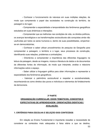 - Conhecer o funcionamento da natureza em suas múltiplas relações, de
modo que compreenda o papel das sociedades na construção do território, da
paisagem e do lugar;
         - Compreender a espacialidade e temporalidade dos fenômenos geográficos
estudados em suas dinâmicas e interações;
         - Compreender que as melhorias nas condições de vida, os direitos políticos,
os avanços tecnológicos e as transformações socioculturais são conquistas ainda não
usufruídas por todos os seres humanos e, dentro de suas possibilidades, empenhar-
se em democratizá-las;
         - Conhecer e saber utilizar procedimentos de pesquisa da Geografia para
compreender a paisagem, o território e o lugar, seus processos de construção,
identificando suas relações, problemas e contradições;
         - Orientá-los a compreender a importância das diferentes linguagens na
leitura da paisagem, desde as imagens, música e literatura de dados e de documentos
de diferentes fontes de informação, de modo que interprete, analise e relacione
informações sobre o espaço;
         - Saber utilizar a linguagem gráfica para obter informações e representar a
espacialidade dos fenômenos geográficos;
         - Valorizar o patrimônio sociocultural e respeitar a sociodiversidade,
reconhecendo-os como direitos dos povos e indivíduos e elementos de fortalecimento
da democracia.




                                     3ª PARTE
       ORGANIZAÇÃO CURRICULAR: EIXOS TEMÁTICOS, CONCEITOS E
       EXPECTATIVAS DE APRENDIZAGEM / ORIENTAÇÕES DIDÁTICAS /
                                   AVALIAÇÃO.


1. CRITÉRIOS PARA ESCOLHA E SELEÇÃO DOS CONTEÚDOS


      Em relação ao Ensino Fundamental é importante ressaltar a necessidade de
considerar os conteúdos mais adequados à faixa etária a que se destina,
                                                                                  53
 