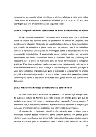 considerando as características cognitivas e afetivas relativas a cada uma delas.
Diante disso, os Parâmetros Curriculares Nacionais propõe do 6º ao 9º ano, uma
abordagem que leve em consideração os seguintes eixos:


Eixo1: A Geografia como uma possibilidade de leitura e compreensão do Mundo


      O eixo temático apresentado representa uma abertura para que o professor
possa se colocar não somente como um profissional no ensino de Geografia, mas
também como educador. Muitas são as possibilidades de temas e itens de conteúdos
que poderão se desdobrar a partir deste eixo. No entanto, não é recomendável
começar a apresentar um conjunto de informações soltas e desconectadas de uma
preocupação metodológica. O aprendizado desse método poderá ser percebido
naturalmente pelo aluno, por meio dos temas e conteúdos. Será sem dúvida alguma,
necessário que o aluno se familiarize com as novas terminologias e categorias
analíticas. Para isso o professor poderá se comportar didaticamente, valorizando a
realidade concreta do aluno. Para começar a trabalhar espaço, território, paisagem e
lugar como categorias imprescindíveis para a explicação e compreensão na análise
geográfica deverão instigar o aluno a querer saber como o olhar geográfico poderá
contribuir para ajudar a desvendar a natureza dos lugares e do mundo como hábitat
do homem.


Eixo 2: O Estudo da Natureza e sua Importância para o Homem


      Durante muito tempo a natureza se apresentou de forma mágica no processo
da evolução cultural do homem. Esse fato explica, em grande parte, por que se
estabeleceram certas divindades como desencadeadoras dos fenômenos naturais. O
regime dos rios, o mecanismo da chuva, a germinação das sementes e a reprodução
humana e animal eram sempre explicados pela intervenção das divindades.
      O avanço do conhecimento científico não somente veio contribuir para a
explicação racional desses fenômenos, como também permitiu, em grande parte,
interferir neles, permitindo a sua apropriação pelos diferentes grupos sociais. Assim,
torna-se importante para o aprendizado que o aluno possa construir raciocínios

                                                                                   54
 