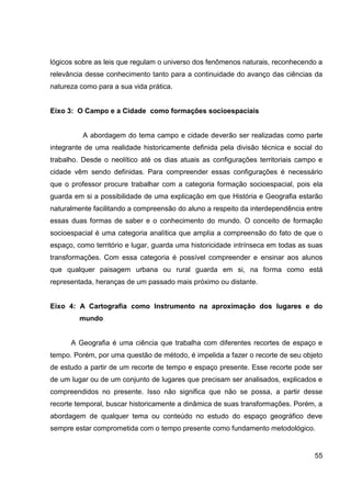 lógicos sobre as leis que regulam o universo dos fenômenos naturais, reconhecendo a
relevância desse conhecimento tanto para a continuidade do avanço das ciências da
natureza como para a sua vida prática.


Eixo 3: O Campo e a Cidade como formações socioespaciais


          A abordagem do tema campo e cidade deverão ser realizadas como parte
integrante de uma realidade historicamente definida pela divisão técnica e social do
trabalho. Desde o neolítico até os dias atuais as configurações territoriais campo e
cidade vêm sendo definidas. Para compreender essas configurações é necessário
que o professor procure trabalhar com a categoria formação socioespacial, pois ela
guarda em si a possibilidade de uma explicação em que História e Geografia estarão
naturalmente facilitando a compreensão do aluno a respeito da interdependência entre
essas duas formas de saber e o conhecimento do mundo. O conceito de formação
socioespacial é uma categoria analítica que amplia a compreensão do fato de que o
espaço, como território e lugar, guarda uma historicidade intrínseca em todas as suas
transformações. Com essa categoria é possível compreender e ensinar aos alunos
que qualquer paisagem urbana ou rural guarda em si, na forma como está
representada, heranças de um passado mais próximo ou distante.


Eixo 4: A Cartografia como Instrumento na aproximação dos lugares e do
         mundo


      A Geografia é uma ciência que trabalha com diferentes recortes de espaço e
tempo. Porém, por uma questão de método, é impelida a fazer o recorte de seu objeto
de estudo a partir de um recorte de tempo e espaço presente. Esse recorte pode ser
de um lugar ou de um conjunto de lugares que precisam ser analisados, explicados e
compreendidos no presente. Isso não significa que não se possa, a partir desse
recorte temporal, buscar historicamente a dinâmica de suas transformações. Porém, a
abordagem de qualquer tema ou conteúdo no estudo do espaço geográfico deve
sempre estar comprometida com o tempo presente como fundamento metodológico.


                                                                                  55
 