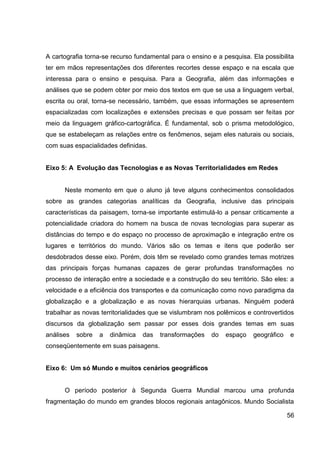 A cartografia torna-se recurso fundamental para o ensino e a pesquisa. Ela possibilita
ter em mãos representações dos diferentes recortes desse espaço e na escala que
interessa para o ensino e pesquisa. Para a Geografia, além das informações e
análises que se podem obter por meio dos textos em que se usa a linguagem verbal,
escrita ou oral, torna-se necessário, também, que essas informações se apresentem
espacializadas com localizações e extensões precisas e que possam ser feitas por
meio da linguagem gráfico-cartográfica. É fundamental, sob o prisma metodológico,
que se estabeleçam as relações entre os fenômenos, sejam eles naturais ou sociais,
com suas espacialidades definidas.


Eixo 5: A Evolução das Tecnologias e as Novas Territorialidades em Redes


      Neste momento em que o aluno já teve alguns conhecimentos consolidados
sobre as grandes categorias analíticas da Geografia, inclusive das principais
características da paisagem, torna-se importante estimulá-lo a pensar criticamente a
potencialidade criadora do homem na busca de novas tecnologias para superar as
distâncias do tempo e do espaço no processo de aproximação e integração entre os
lugares e territórios do mundo. Vários são os temas e itens que poderão ser
desdobrados desse eixo. Porém, dois têm se revelado como grandes temas motrizes
das principais forças humanas capazes de gerar profundas transformações no
processo de interação entre a sociedade e a construção do seu território. São eles: a
velocidade e a eficiência dos transportes e da comunicação como novo paradigma da
globalização e a globalização e as novas hierarquias urbanas. Ninguém poderá
trabalhar as novas territorialidades que se vislumbram nos polêmicos e controvertidos
discursos da globalização sem passar por esses dois grandes temas em suas
análises   sobre   a   dinâmica   das   transformações   do   espaço   geográfico   e
conseqüentemente em suas paisagens.


Eixo 6: Um só Mundo e muitos cenários geográficos


      O período posterior à Segunda Guerra Mundial marcou uma profunda
fragmentação do mundo em grandes blocos regionais antagônicos. Mundo Socialista

                                                                                    56
 