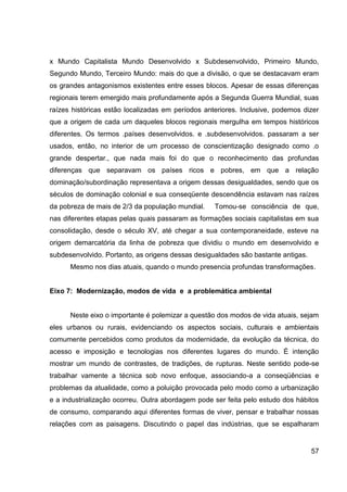 x Mundo Capitalista Mundo Desenvolvido x Subdesenvolvido, Primeiro Mundo,
Segundo Mundo, Terceiro Mundo: mais do que a divisão, o que se destacavam eram
os grandes antagonismos existentes entre esses blocos. Apesar de essas diferenças
regionais terem emergido mais profundamente após a Segunda Guerra Mundial, suas
raízes históricas estão localizadas em períodos anteriores. Inclusive, podemos dizer
que a origem de cada um daqueles blocos regionais mergulha em tempos históricos
diferentes. Os termos .países desenvolvidos. e .subdesenvolvidos. passaram a ser
usados, então, no interior de um processo de conscientização designado como .o
grande despertar., que nada mais foi do que o reconhecimento das profundas
diferenças que separavam os países ricos e pobres, em que a relação
dominação/subordinação representava a origem dessas desigualdades, sendo que os
séculos de dominação colonial e sua conseqüente descendência estavam nas raízes
da pobreza de mais de 2/3 da população mundial.    Tomou-se consciência de que,
nas diferentes etapas pelas quais passaram as formações sociais capitalistas em sua
consolidação, desde o século XV, até chegar a sua contemporaneidade, esteve na
origem demarcatória da linha de pobreza que dividiu o mundo em desenvolvido e
subdesenvolvido. Portanto, as origens dessas desigualdades são bastante antigas.
      Mesmo nos dias atuais, quando o mundo presencia profundas transformações.


Eixo 7: Modernização, modos de vida e a problemática ambiental


      Neste eixo o importante é polemizar a questão dos modos de vida atuais, sejam
eles urbanos ou rurais, evidenciando os aspectos sociais, culturais e ambientais
comumente percebidos como produtos da modernidade, da evolução da técnica, do
acesso e imposição e tecnologias nos diferentes lugares do mundo. É intenção
mostrar um mundo de contrastes, de tradições, de rupturas. Neste sentido pode-se
trabalhar vamente a técnica sob novo enfoque, associando-a a conseqüências e
problemas da atualidade, como a poluição provocada pelo modo como a urbanização
e a industrialização ocorreu. Outra abordagem pode ser feita pelo estudo dos hábitos
de consumo, comparando aqui diferentes formas de viver, pensar e trabalhar nossas
relações com as paisagens. Discutindo o papel das indústrias, que se espalharam


                                                                                   57
 