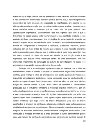diferentes tipos de problemas, que se apresentem a eles nas mais variadas situações
e não apenas num determinado momento pontual de uma aula, a aprendizagem deve
desenvolver-se num processo de negociação de significados. Em resumo, se os
alunos não percebem o valor dos conceitos escolares para analisar, compreender e
tomar decisões sobre a realidade que os cerca, não se pode produzir uma
aprendizagem significativa. Evidentemente isso não significa que tudo o que é
trabalhado na escola precisa estar sempre ligado à sua realidade imediata, o que
poderia significar uma abordagem dos conteúdos de forma bastante simplista; os
conteúdos que a escola explora devem servir para que o estudante desenvolva novas
formas de compreender e interpretar a realidade, questionar, discordar, propor
soluções, ser um leitor crítico do mundo que o rodeia. A esse respeito, diferentes
autores concordam com o fato de que o problema não é tanto como aprender, mas
sim como construir a cultura da escola em virtude de sua função social e do
significado que adquire como instituição dentro de uma comunidade. Um dos
elementos importantes da construção da cultura de aprendizagem na escola é o
processo de organização e desenvolvimento do currículo.
      Sabe-se que a aprendizagem significativa não se coaduna com a idéia de
conhecimento linear e seriado. Conceber o conhecimento organizado linearmente
contribui para reforçar a idéia de pré-requisitos que acaba justificando fracassos e
impedindo aprendizagens posteriores. Numa concepção linear do conhecimento, o
ensino e a aprendizagem funcionariam como cadeia de elos, na qual cada elo tem
função de permitir acesso a outro. Essa forma de conceber o conhecimento
pressupõe que o estudante armazene e mecanize algumas informações, por um
determinado período de tempo, o que faz com que tenha bom desempenho em provas
e avance de um ano para outro, o que não significa, necessariamente, que tenha uma
aprendizagem com compreensão. Uma aprendizagem significativa pressupõe um
caráter dinâmico, que exige ações de ensino direcionadas para que os alunos
aprofundem e ampliem os significados elaborados mediante suas participações nas
atividades de ensino e de aprendizagem. Nessa concepção, o ensino contempla um
conjunto de atividades sistemáticas, cuidadosamente planejadas, em torno das quais
conteúdos e métodos articulam-se e onde professor e alunos compartilham partes
cada vez maiores de significados com relação aos conteúdos do currículo escolar. O

                                                                                 60
 