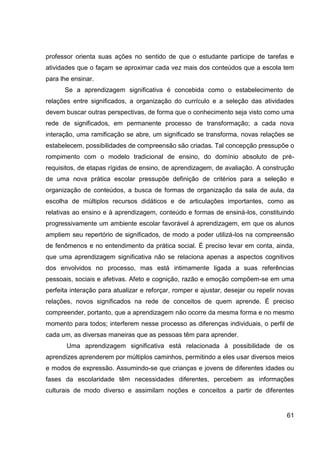 professor orienta suas ações no sentido de que o estudante participe de tarefas e
atividades que o façam se aproximar cada vez mais dos conteúdos que a escola tem
para lhe ensinar.
      Se a aprendizagem significativa é concebida como o estabelecimento de
relações entre significados, a organização do currículo e a seleção das atividades
devem buscar outras perspectivas, de forma que o conhecimento seja visto como uma
rede de significados, em permanente processo de transformação; a cada nova
interação, uma ramificação se abre, um significado se transforma, novas relações se
estabelecem, possibilidades de compreensão são criadas. Tal concepção pressupõe o
rompimento com o modelo tradicional de ensino, do domínio absoluto de pré-
requisitos, de etapas rígidas de ensino, de aprendizagem, de avaliação. A construção
de uma nova prática escolar pressupõe definição de critérios para a seleção e
organização de conteúdos, a busca de formas de organização da sala de aula, da
escolha de múltiplos recursos didáticos e de articulações importantes, como as
relativas ao ensino e à aprendizagem, conteúdo e formas de ensiná-los, constituindo
progressivamente um ambiente escolar favorável à aprendizagem, em que os alunos
ampliem seu repertório de significados, de modo a poder utilizá-los na compreensão
de fenômenos e no entendimento da prática social. É preciso levar em conta, ainda,
que uma aprendizagem significativa não se relaciona apenas a aspectos cognitivos
dos envolvidos no processo, mas está intimamente ligada a suas referências
pessoais, sociais e afetivas. Afeto e cognição, razão e emoção compõem-se em uma
perfeita interação para atualizar e reforçar, romper e ajustar, desejar ou repelir novas
relações, novos significados na rede de conceitos de quem aprende. É preciso
compreender, portanto, que a aprendizagem não ocorre da mesma forma e no mesmo
momento para todos; interferem nesse processo as diferenças individuais, o perfil de
cada um, as diversas maneiras que as pessoas têm para aprender.
       Uma aprendizagem significativa está relacionada à possibilidade de os
aprendizes aprenderem por múltiplos caminhos, permitindo a eles usar diversos meios
e modos de expressão. Assumindo-se que crianças e jovens de diferentes idades ou
fases da escolaridade têm necessidades diferentes, percebem as informações
culturais de modo diverso e assimilam noções e conceitos a partir de diferentes


                                                                                     61
 