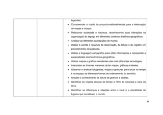 legendas.
Compreender a noção de proporcionalidade/escala para a elaboração
de mapas e croquis.
Relacionar sociedade e natureza, reconhecendo suas interações na
organização do espaço em diferentes contextos histórico-geográficos.
Analisar as diferentes concepções de mundo.
Utilizar à escrita e recursos da observação, da leitura e do registro em
procedimentos de pesquisa.
Utilizar a linguagem cartográfica para obter informações e representar a
espacialidade dos fenômenos geográficos.
Utilizar mapas e gráficos resultantes das mais diferentes tecnologias.
Interpretar as diversas maneiras de ler mapas, gráficos e tabelas.
Observar e analisar fotografias, mapas e gravuras para situar no tempo
e no espaço as diferentes formas de ordenamento do território.
Ampliar o conhecimento de leitura de gráficos e tabelas.
Identificar as noções básicas de tempo e ritmo da natureza e usos da
terra.
Identificar as diferenças e relações entre o local e a pluralidade de
lugares que constituem o mundo.


                                                                           64
 