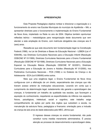 APRESENTAÇÃO


           Esta Proposta Pedagógica objetiva nortear e direcionar a organização e o
funcionamento do ensino nas Escolas Municipais do município de Açailândia – MA, e
apresentar diretrizes para o funcionamento e implementação do Ensino Fundamental
de Nove Anos, implantado na Rede no ano de 2004. Objetiva também oportunizar
reflexões teórico – metodológicas para reorganização deste documento que vem
atender a esta ampliação do Ensino, com matrícula obrigatória das crianças aos 6
(seis) anos.
           Ressalta-se que este documento tem fundamentação legal na Constituição
Federal (1998), na Lei de Diretrizes e Bases da Educação Nacional - LDBEN (Lei nº
9394/96), nas Diretrizes Curriculares Nacionais para a Educação Infantil (Resolução
CEB/CNE Nº 01/1999), Diretrizes Curriculares Nacionais para o Ensino Fundamental
(Resolução CEB/CNE Nº 02/1998), Diretrizes Curriculares Nacionais para a Educação
Especial na Educação Básica (Resolução CEB/CNE Nº 02/2001), Diretrizes
Curriculares para a Educação de Jovens e Adultos (Resolução Nº 01/2000), nos
Parâmetros Curriculares Nacionais - PCN (1998) e no Estatuto da Criança e do
Adolescente - ECA (Lei 8.069/90) entre outros.
           Mais que uma exigência legal, o Ensino Fundamental de Nove Anos
configura-se com a efetivação de um direito, especialmente das crianças que não
tiveram acesso anterior às instituições educacionais. Levando em conta que o
cumprimento da determinação legal, isoladamente não garante a aprendizagem das
crianças, é fundamental um trabalho de qualidade nas escolas, que favoreçam a
aquisição do conhecimento, respeitando as especificidades da infância nos aspectos
físicos,   psicológicos,   intelectual,   social   e   cognitivo,   este   trabalho   exige
compartilhamento de ações por parte dos órgãos que subsidiam a escola, na
manutenção da estrutura física, pedagógica e financeira: orientação para a inclusão
da criança de seis anos de idade elaborados pelo MEC, afirma que:

                      O ingresso dessas crianças no ensino fundamental, não pode
                      constituir numa medida meramente administrativa. É preciso
                      atenção ao processo de desenvolvimento e aprendizagem delas,


                                                                                         6
 