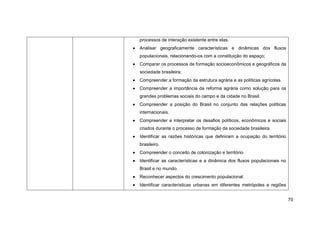 processos de interação existente entre elas.
Analisar geograficamente características e dinâmicas dos fluxos
populacionais, relacionando-os com a constituição do espaço;
Comparar os processos de formação socioeconômicos e geográficos da
sociedade brasileira;
Compreender a formação da estrutura agrária e as políticas agrícolas.
Compreender a importância da reforma agrária como solução para os
grandes problemas sociais do campo e da cidade no Brasil.
Compreender a posição do Brasil no conjunto das relações políticas
internacionais.
Compreender e interpretar os desafios políticos, econômicos e sociais
criados durante o processo de formação da sociedade brasileira.
Identificar as razões históricas que definiram a ocupação do território
brasileiro.
Compreender o conceito de colonização e território.
Identificar as características e a dinâmica dos fluxos populacionais no
Brasil e no mundo.
Reconhecer aspectos do crescimento populacional.
Identificar características urbanas em diferentes metrópoles e regiões


                                                                          70
 
