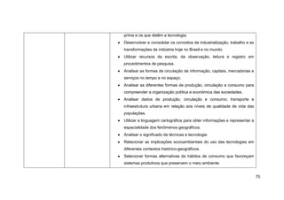 prima e os que detêm a tecnologia.
Desenvolver e consolidar os conceitos de industrialização, trabalho e as
transformações da indústria hoje no Brasil e no mundo.
Utilizar recursos da escrita, da observação, leitura e registro em
procedimentos de pesquisa.
Analisar as formas de circulação de informação, capitais, mercadorias e
serviços no tempo e no espaço.
Analisar as diferentes formas de produção, circulação e consumo para
compreender a organização política e econômica das sociedades.
Analisar dados de produção, circulação e consumo; transporte e
infraestrutura urbana em relação aos níveis de qualidade de vida das
populações.
Utilizar a linguagem cartográfica para obter informações e representar a
espacialidade dos fenômenos geográficos.
Analisar o significado de técnicas e tecnologia.
Relacionar as implicações socioambientais do uso das tecnologias em
diferentes contextos histórico-geográficos.
Selecionar formas alternativas de hábitos de consumo que favoreçam
sistemas produtivos que preservem o meio ambiente.


                                                                           75
 