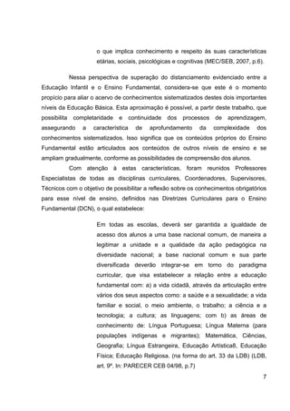 o que implica conhecimento e respeito às suas características
                       etárias, sociais, psicológicas e cognitivas (MEC/SEB, 2007, p.6).

              Nessa perspectiva de superação do distanciamento evidenciado entre a
Educação Infantil e o Ensino Fundamental, considera-se que este é o momento
propício para aliar o acervo de conhecimentos sistematizados destes dois importantes
níveis da Educação Básica. Esta aproximação é possível, a partir deste trabalho, que
possibilita    completaridade   e      continuidade   dos   processos   de   aprendizagem,
assegurando       a   característica     de   aprofundamento     da     complexidade   dos
conhecimentos sistematizados. Isso significa que os conteúdos próprios do Ensino
Fundamental estão articulados aos conteúdos de outros níveis de ensino e se
ampliam gradualmente, conforme as possibilidades de compreensão dos alunos.
              Com atenção à estas características, foram reunidos Professores
Especialistas de todas as disciplinas curriculares, Coordenadores, Supervisores,
Técnicos com o objetivo de possibilitar a reflexão sobre os conhecimentos obrigatórios
para esse nível de ensino, definidos nas Diretrizes Curriculares para o Ensino
Fundamental (DCN), o qual estabelece:

                       Em todas as escolas, deverá ser garantida a igualdade de
                       acesso dos alunos a uma base nacional comum, de maneira a
                       legitimar a unidade e a qualidade da ação pedagógica na
                       diversidade nacional; a base nacional comum e sua parte
                       diversificada deverão integrar-se em torno do paradigma
                       curricular, que visa estabelecer a relação entre a educação
                       fundamental com: a) a vida cidadã, através da articulação entre
                       vários dos seus aspectos como: a saúde e a sexualidade; a vida
                       familiar e social, o meio ambiente, o trabalho; a ciência e a
                       tecnologia; a cultura; as linguagens; com b) as áreas de
                       conhecimento de: Língua Portuguesa; Língua Materna (para
                       populações indígenas e migrantes); Matemática, Ciências,
                       Geografia; Língua Estrangeira, Educação Artística8, Educação
                       Física; Educação Religiosa. (na forma do art. 33 da LDB) (LDB,
                       art. 9º. In: PARECER CEB 04/98, p.7)
                                                                                         7
 
