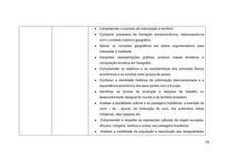 Compreender o conceito de colonização e território.
Comparar processos de formação socioeconômica, relacionando-os
com o contexto histórico geográfico.
Aplicar os conceitos geográficos em textos argumentativos para
interpretar a realidade.
Interpretar representações gráficas, produzir mapas temáticos e
composição temática em Geografia.
Compreender os objetivos e as características dos principais blocos
econômicos e os acordos entre grupos de países.
Conhecer a identidade histórica da colonização ibero-americana e a
dependência econômica dos seus países com a Europa.
Identificar as formas de produção e relações de trabalho no
desenvolvimento desigual do mundo e do território brasileiro.
Analisar a pluralidade cultural e as paisagens brasileiras: a exemplo da
cana – de - açúcar, da mineração do ouro, dos quilombos, áreas
indígenas, vilas caiçaras etc.
Compreender e respeitar as expressões culturais de origem européia,
africana, indígena, asiática e outras nas paisagens brasileiras.
Analisar a mobilidade da população e reprodução das desigualdades


                                                                           79
 