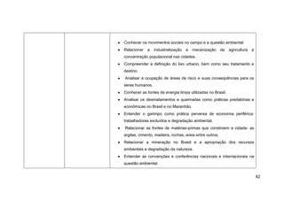 Conhecer os movimentos sociais no campo e a questão ambiental.
Relacionar   a   industrialização   e   mecanização      da   agricultura   e
concentração populacional nas cidades.
Compreender a definição do lixo urbano, bem como seu tratamento e
destino.
Analisar a ocupação de áreas de risco e suas conseqüências para os
seres humanos.
Conhecer as fontes de energia limpa utilizadas no Brasil.
Analisar os desmatamentos e queimadas como práticas predatórias e
econômicas no Brasil e no Maranhão.
Entender o garimpo como prática perversa de economia periférica:
trabalhadores excluídos e degradação ambiental.
Relacionar as fontes de matérias-primas que constroem a cidade: as
argilas, cimento, madeira, rochas, areia entre outros;
Relacionar a mineração no Brasil e a apropriação dos recursos
ambientais e degradação da natureza.
Entender as convenções e conferências nacionais e internacionais na
questão ambiental.


                                                                                82
 