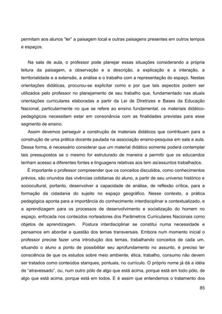 permitam aos alunos “ler” a paisagem local e outras paisagens presentes em outros tempos
e espaços.


   Na sala de aula, o professor pode planejar essas situações considerando a própria
leitura da paisagem, a observação e a descrição, a explicação e a interação, a
territorialidade e a extensão, a análise e o trabalho com a representação do espaço. Nestas
orientações didáticas, procurou-se explicitar como e por que tais aspectos podem ser
utilizados pelo professor no planejamento de seu trabalho que, fundamentado nas atuais
orientações curriculares elaboradas a partir da Lei de Diretrizes e Bases da Educação
Nacional, particularmente no que se refere ao ensino fundamental, os materiais didático-
pedagógicos necessitam estar em consonância com as finalidades previstas para esse
segmento de ensino.
   Assim devemos perseguir a construção de materiais didáticos que contribuam para a
construção de uma prática docente pautada na associação ensino-pesquisa em sala e aula.
Dessa forma, é necessário considerar que um material didático somente poderá contemplar
tais pressupostos se o mesmo for estruturado de maneira a permitir que os educandos
tenham acesso a diferentes fontes e linguagens relativas aos tem as/assuntos trabalhados.
   É importante o professor compreender que os conceitos discutidos, como conhecimentos
prévios, são oriundos das vivências cotidianas do aluno, a partir de seu universo histórico e
sociocultural, portanto, desenvolver a capacidade de análise, de reflexão crítica, para a
formação da cidadania do sujeito no espaço geográfico. Nesse contexto, a prática
pedagógica aponta para a importância do conhecimento interdisciplinar e contextualizado, e
a aprendizagem para os processos de desenvolvimento e socialização do homem no
espaço, enfocada nos conteúdos norteadores dos Parâmetros Curriculares Nacionais como
objetos de aprendizagem.       Postura interdisciplinar se constitui numa necessidade e
pensamos em abordar a questão dos temas transversais. Embora num momento inicial o
professor precise fazer uma introdução dos temas, trabalhando conceitos de cada um,
situando o aluno a ponto de possibilitar seu aprofundamento no assunto, é preciso ter
consciência de que os estudos sobre meio ambiente, ética, trabalho, consumo não devem
ser tratados como conteúdos stanques, pontuais, no currículo. O próprio nome já dá a idéia
de “atravessado”, ou, num outro pólo de algo que está acima, porque está em todo pólo, de
algo que está acima, porque está em todos. E é assim que entendemos o tratamento dos

                                                                                          85
 