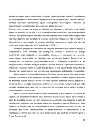 temas transversais: como assuntos que permeiam várias discussões e conteúdos referentes
ao espaço geográfico. Pensando na especificidade da Geografia como disciplina escolar,
tornasse importante delinearmos alguns pressupostos metodológicos referentes ao
tratamento dos seus conteúdos. De acordo com Castro Giovanni:
“Ensinar exige coragem de ousar em atitudes que valorizem o educando como sujeito
repleto de experiências de vida, com curiosidades sobre o mundo em que vive capacidade
criativa e com potencial para despertar um olhar inquieto sobre a vida. Esta coragem está
na postura coerente com a prática, na busca de novas metodologias, que não considerem o
educando como mero receptor de verdades absolutas, mas como um sujeito que cria, que
pode transformar e tecer dúvidas”.(Casto Giovanni,2007:22)
      O espaço geográfico é um espaço de relações: entende-se que pensar o espaço é
compreendê-lo como totalidade, por conseguinte, analisar a produção do espaço
maranhense, exige extrapolar as observações, descrições e explicações que ocorrem,
nesse estado, para analisar as interações com os diversos lugares. Dessa forma, a
compreensão dos diversos lugares não pode se dar no isolamento, na escala local. As
relações entre os diversos espaços do globo são uma realidade, sejam elas econômicas,
culturais ou religiosas. Assim, o estudo do lugar deve ser feito a partir dessa perspectiva de
interação com outros lugares, pois são neles que o processo de globalização se materializa.
      Outro aspecto fundamental refere-se ao fato de se garantir que os diferentes temas /
assuntos que venham a ser trabalhados se relacionem com o universo amplo ou particular
de diferentes sujeitos sociais situados nos mais variados contextos sociais, espaciais e
temporais. Essa condição constitui-se, portanto em um princípio fundamental que pode
contribuir decisivamente para que os educandos se percebam como sujeitos sociais e
construtores de conhecimentos.
      Dessa condição deriva outra não menos fundamental que se refere ao fato de que as
noções e os conceitos trabalhados pelas diferentes disciplinas não sejam apresentados a
partir de definições prévias, mas sim construídos/reconstruídos pelo educando a partir do
trabalho com atividades que envolvam diferentes situações-problema. Finalmente, esse
processo de trabalho deve, no material didático, estar claramente estruturado em torno de
atividades que visem primordialmente ao desenvolvimento de competências e de
habilidades, de forma que seja possível a concretização dos objetivos pretendidos para o
Ensino Fundamental.

                                                                                           86
 