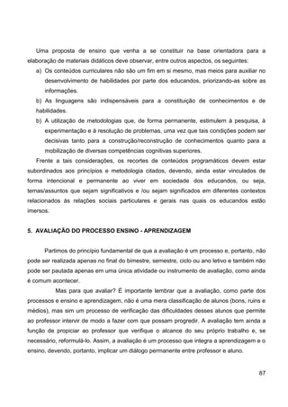 Uma proposta de ensino que venha a se constituir na base orientadora para a
elaboração de materiais didáticos deve observar, entre outros aspectos, os seguintes:
   a) Os conteúdos curriculares não são um fim em si mesmo, mas meios para auxiliar no
      desenvolvimento de habilidades por parte dos educandos, priorizando-as sobre as
      informações.
   b) As linguagens são indispensáveis para a constituição de conhecimentos e de
   habilidades.
   b) A utilização de metodologias que, de forma permanente, estimulem à pesquisa, à
      experimentação e à resolução de problemas, uma vez que tais condições podem ser
      decisivas tanto para a construção/reconstrução de conhecimentos quanto para a
      mobilização de diversas competências cognitivas superiores.
   Frente a tais considerações, os recortes de conteúdos programáticos devem estar
subordinados aos princípios e metodologia citados, devendo, ainda estar vinculados de
forma intencional e permanente ao viver em sociedade dos educandos, ou seja,
temas/assuntos que sejam significativos e /ou sejam significados em diferentes contextos
relacionados às relações sociais particulares e gerais nas quais os educandos estão
imersos.


5. AVALIAÇÃO DO PROCESSO ENSINO - APRENDIZAGEM


      Partimos do princípio fundamental de que a avaliação é um processo e, portanto, não
pode ser realizada apenas no final do bimestre, semestre, ciclo ou ano letivo e também não
pode ser pautada apenas em uma única atividade ou instrumento de avaliação, como ainda
é comum acontecer.
           Mas para que avaliar? É importante lembrar que a avaliação, como parte dos
processos e ensino e aprendizagem, não é uma mera classificação de alunos (bons, ruins e
médios), mas sim um processo de verificação das dificuldades desses alunos que permite
ao professor intervir de modo a fazer com que possam progredir. A avaliação tem ainda a
função de propiciar ao professor que verifique o alcance do seu próprio trabalho e, se
necessário, reformulá-lo. Assim, a avaliação é um processo que integra a aprendizagem e o
ensino, devendo, portanto, implicar um diálogo permanente entre professor e aluno.


                                                                                        87
 