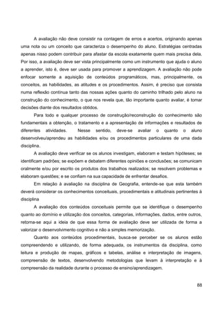 A avaliação não deve consistir na contagem de erros e acertos, originando apenas
uma nota ou um conceito que caracteriza o desempenho do aluno. Estratégias centradas
apenas nisso podem contribuir para afastar da escola exatamente quem mais precisa dela.
Por isso, a avaliação deve ser vista principalmente como um instrumento que ajuda o aluno
a aprender, isto é, deve ser usada para promover a aprendizagem. A avaliação não pode
enfocar somente a aquisição de conteúdos programáticos, mas, principalmente, os
conceitos, as habilidades, as atitudes e os procedimentos. Assim, é preciso que consista
numa reflexão contínua tanto das nossas ações quanto do caminho trilhado pelo aluno na
construção do conhecimento, o que nos revela que, tão importante quanto avaliar, é tomar
decisões diante dos resultados obtidos.
       Para todo e qualquer processo de construção/reconstrução do conhecimento são
fundamentais a obtenção, o tratamento e a apresentação de informações e resultados de
diferentes    atividades.   Nesse    sentido,   deve-se   avaliar    o   quanto   o   aluno
desenvolveu/aprendeu as habilidades e/ou os procedimentos particulares de uma dada
disciplina.
       A avaliação deve verificar se os alunos investigam, elaboram e testam hipóteses; se
identificam padrões; se expõem e debatem diferentes opiniões e conclusões; se comunicam
oralmente e/ou por escrito os produtos dos trabalhos realizados; se resolvem problemas e
elaboram questões; e se confiam na sua capacidade de enfrentar desafios.
       Em relação à avaliação na disciplina de Geografia, entende-se que esta também
deverá considerar os conhecimentos conceituais, procedimentais e atitudinais pertinentes à
disciplina
       A avaliação dos conteúdos conceituais permite que se identifique o desempenho
quanto ao domínio e utilização dos conceitos, categorias, informações, dados, entre outros,
retorna-se aqui a ideia de que essa forma de avaliação deve ser utilizada de forma a
valorizar o desenvolvimento cognitivo e não a simples memorização.
       Quanto aos conteúdos procedimentais, busca-se perceber se os alunos estão
compreendendo e utilizando, de forma adequada, os instrumentos da disciplina, como
leitura e produção de mapas, gráficos e tabelas, análise e interpretação de imagens,
compreensão de textos, desenvolvendo metodologias que levam à interpretação e à
compreensão da realidade durante o processo de ensino/aprendizagem.


                                                                                        88
 