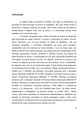 INTRODUÇÃO



          O objetivo deste documento é contribuir com todos os profissionais da
Educação da Rede Municipal de Ensino de Açailândia - MA, para melhor nortear e
dimensionar o trabalho realizado nas escolas, assim como, auxiliar os educadores a
transformarem o trabalho diário com os alunos e a comunidade escolar numa
experiência de crescimento mútuo.
          A Proposta Pedagógica para a Rede Municipal de Ensino de Açailândia
está estruturada em quatro volumes; no primeiro contempla-se 04 (quatro marcos);
Marco Situacional, com um breve histórico da cidade de Açailândia - MA, sua
localização geográfica e composição heterogênea que forma essa população,
característica esta, tão marcante no nosso município, e que faz desse lugar uma
cidade conhecida como cidade-progresso, que abraça toda essa miscigenação na sua
formação populacional. Também, apresenta a estrutura funcional das escolas da
Rede Municipal de Ensino e caracterização da sua atual organização baseadas nas
informações do Censo Escolar de 2010. Em seguida, apresenta os princípios que
norteiam os objetivos do Ensino Municipal, em seus diversos níveis e modalidades.
No segundo marco têm-se os fundamentos legais, É toda fundamentada legalmente
na Constituição Federal (1998), na Lei de Diretrizes e Bases da Educação Nacional -
LDBEN (Lei nº 9394/96), nas Diretrizes Curriculares Nacionais para a Educação
Infantil (Resolução CEB/CNE Nº 01/1999), Diretrizes Curriculares Nacionais para o
Ensino Fundamental (Resolução CEB/CNE Nº 02/1998), Diretrizes Curriculares
Nacionais para a Educação Especial na Educação Básica (Resolução CEB/CNE Nº
02/2001), Diretrizes Curriculares para a Educação de Jovens e Adultos (Resolução Nº
01/2000), nos Parâmetros Curriculares Nacionais - PCN (1998) e no Estatuto da
Criança e do Adolescente - ECA (Lei 8.069/90) entre outros. As bases teórico-
epistemológico e pedagógicas da proposta constam no terceiro marco - Marco
Teórico. Nele serão abordados os fundamentos epistemológicos e filosóficos que
orientam as dimensões conceituais da prática pedagógica, desde o modo como
compreendemos o desenvolvimento da criança biopsicosocialmente na perspectiva do
letramento até o que concebemos como escola e currículo.


                                                                                 8
 