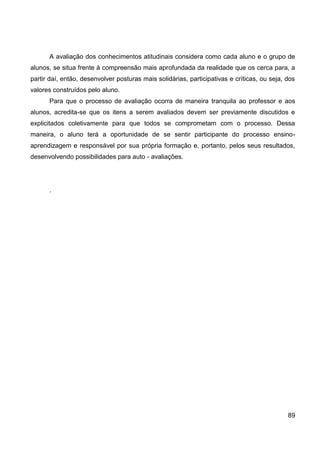 A avaliação dos conhecimentos atitudinais considera como cada aluno e o grupo de
alunos, se situa frente à compreensão mais aprofundada da realidade que os cerca para, a
partir daí, então, desenvolver posturas mais solidárias, participativas e críticas, ou seja, dos
valores construídos pelo aluno.
      Para que o processo de avaliação ocorra de maneira tranquila ao professor e aos
alunos, acredita-se que os itens a serem avaliados devem ser previamente discutidos e
explicitados coletivamente para que todos se comprometam com o processo. Dessa
maneira, o aluno terá a oportunidade de se sentir participante do processo ensino-
aprendizagem e responsável por sua própria formação e, portanto, pelos seus resultados,
desenvolvendo possibilidades para auto - avaliações.




      .




                                                                                             89
 