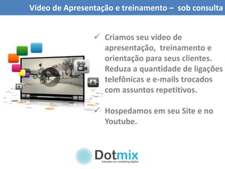 Vídeo de Apresentação e treinamento – sob consulta
 Criamos seu vídeo de
apresentação, treinamento e
orientação para seus clientes.
Reduza a quantidade de ligações
telefônicas e e-mails trocados
com assuntos repetitivos.
 Hospedamos em seu Site e no
Youtube.
 