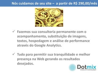 Nós cuidamos de seu site – a partir de R$ 290,00/mês
 Fazemos sua consultoria permanente com o
acompanhamento, substituição de imagens,
textos, hospedagem e análise de performance
através do Google Analytics.
 Tudo para permitir sua tranquilidade e melhor
presença na Web gerando os resultados
desejados.
 