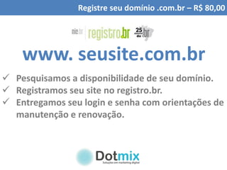 Registre seu domínio .com.br – R$ 80,00
www. seusite.com.br
 Pesquisamos a disponibilidade de seu domínio.
 Registramos seu site no registro.br.
 Entregamos seu login e senha com orientações de
manutenção e renovação.
 