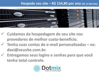Hospede seu site – R$ 154,80 por ano (R$ 12,90/mês).
 Cuidamos da hospedagem de seu site nos
provedores de melhor custo-benefício.
 Tenha suas contas de e-mail personalizadas – ex:
davi@seusite.com.br.
 Entregamos seus logins e senhas para que você
tenha total controle.
 