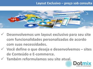 Layout Exclusivo – preço sob consulta
 Desenvolvemos um layout exclusivo para seu site
com funcionalidades personalizadas de acordo
com suas necessidades.
 Você define o que deseja e desenvolvemos – sites
de Conteúdo e E-commerce.
 Também reformulamos seu site atual.
 