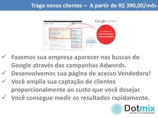 Traga novos clientes – A partir de R$ 390,00/mês
 Fazemos sua empresa aparecer nas buscas do
Google através das campanhas Adwords.
 Desenvolvemos sua página de acesso Vendedora!
 Você amplia sua captação de clientes
proporcionalmente ao custo que você desejar.
 Você consegue medir os resultados rapidamente.
 