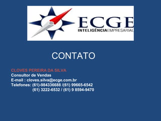 CONTATO
CLOVES PEREIRA DA SILVA
Consultor de Vendas
E-mail : cloves.silva@ecge.com.br
Telefones: (61)-984336688 /(61) 99665-6542
(61) 3222-6532 / (61) 9 8594-9470
 