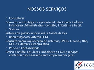 NOSSOS SERVIÇOS
• Consultoria
Consultoria estratégica e operacional relacionada às Áreas
Financeira, Administrativa, Contábil, Tributária e Fiscal.
• Sistema
Sistema de gestão empresarial e frente de loja.
• Implantação do Sistema ECGE
Consultoria em implantação de sistemas, SPEDs, E-social, NFe,
NFC-e e demais sistemas afins.
• Perícia e Contabilidade
Perícia Contábil nas Áreas Trabalhista e Cível e serviços
contábeis especializados para empresas em geral.
 