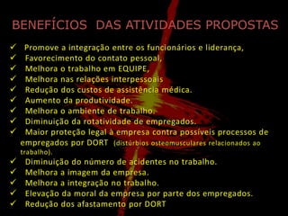 BENEFÍCIOS DAS ATIVIDADES PROPOSTAS
    Promove a integração entre os funcionários e liderança,
    Favorecimento do contato pessoal,
    Melhora o trabalho em EQUIPE,
    Melhora nas relações interpessoais
    Redução dos custos de assistência médica.
    Aumento da produtividade.
    Melhora o ambiente de trabalho.
    Diminuição da rotatividade de empregados.
    Maior proteção legal à empresa contra possíveis processos de
    empregados por DORT (distúrbios osteomusculares relacionados ao
    trabalho).
    Diminuição do número de acidentes no trabalho.
    Melhora a imagem da empresa.
    Melhora a integração no trabalho.
    Elevação da moral da empresa por parte dos empregados.
    Redução dos afastamento por DORT
 