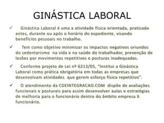 GINÁSTICA LABORAL
     Ginástica Laboral é uma a atividade física orientada, praticada
    antes, durante ou após o horário do expediente, visando
    benefícios pessoais no trabalho.
      Tem como objetivo minimizar os impactos negativos oriundos
    do sedentarismo na vida e na saúde do trabalhador, prevenção de
    lesões por movimentos repetitivos e posturas inadequadas.
     Conforme projeto de Lei nº 6213/05, “Institui a Ginástica
    Laboral como prática obrigatória em todas as empresas que
    desenvolvam atividades que gerem esforço físico repetitivo”.
     O atendimento da CDEINTEGRACAO.COM dispõe de avaliações
    funcionais e posturais para assim desenvolver aulas e estratégias
    de melhoria para o funcionário dentro do âmbito empresa X
    funcionário.
 