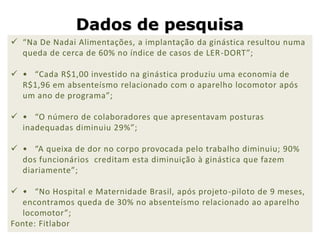 Dados de pesquisa
 “Na De Nadai Alimentações, a implantação da ginástica resultou numa
  queda de cerca de 60% no índice de casos de LER -DORT”;

 • “Cada R$1,00 investido na ginástica produziu uma economia de
  R$1,96 em absenteísmo relacionado com o aparelho locomotor após
  um ano de programa”;

 • “O número de colaboradores que apresentavam posturas
  inadequadas diminuiu 29%”;

 • “A queixa de dor no corpo provocada pelo trabalho diminuiu; 90%
  dos funcionários creditam esta diminuição à ginástica que fazem
  diariamente”;

 • “No Hospital e Maternidade Brasil, após projeto -piloto de 9 meses,
  encontramos queda de 30% no absenteísmo relacionado ao aparelho
  locomotor”;
Fonte: Fitlabor
 