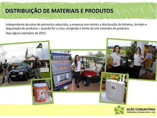 DISTRIBUIÇÃO DE MATERIAIS E PRODUTOS

Independente da cotas de patrocínio adquirida, a empresa tem direito a distribuição de folhetos, brindes e
degustação de produtos – quando for o caso, atingindo o limite de três estandes de produtos.
Veja alguns exemplos de 2012:
 