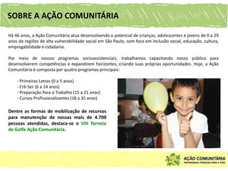 SOBRE A AÇÃO COMUNITÁRIA

Há 46 anos, a Ação Comunitária atua desenvolvendo o potencial de crianças, adolescentes e jovens de 0 a 29
anos de regiões de alta vulnerabilidade social em São Paulo, com foco em inclusão social, educação, cultura,
empregabilidade e cidadania.

Por meio de nossos programas socioassistenciais, trabalhamos capacitando nosso público para
desenvolverem competências e expandirem horizontes, criando suas próprias oportunidades. Hoje, a Ação
Comunitária é composta por quatro programas principais:

    - Primeiras Letras (0 a 5 anos)
    - Crê-Ser (6 a 14 anos)
    - Preparação Para o Trabalho (15 a 21 anos)
    - Cursos Profissionalizantes (18 a 35 anos)

Dentre as formas de mobilização de recursos
para manutenção de nossas mais de 4.700
pessoas atendidas, destaca-se o VIII Torneio
de Golfe Ação Comunitária.
 
