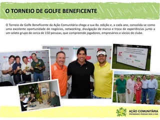 O TORNEIO DE GOLFE BENEFICENTE

O Torneio de Golfe Beneficente da Ação Comunitária chega a sua 8a. edição e, a cada ano, consolida-se como
uma excelente oportunidade de negócios, networking, divulgação de marca e troca de experiências junto a
um seleto grupo de cerca de 150 pessoas, que compreende jogadores, empresários e sócios do clube.
 