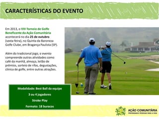 CARACTERÍSTICAS DO EVENTO

Em 2013, o VIII Torneio de Golfe
Beneficente da Ação Comunitária
acontecerá no dia 25 de outubro
(sexta-feira), no Quinta da Baroneza
Golfe Clube, em Bragança Paulista (SP).

Além do tradicional jogo, o evento
compreende outras atividades como
café da manhã, almoço, leilão de
prêmios, sorteio de rifas, degustações,
clínica de golfe, entre outras atrações.




         Modalidade: Best Ball da equipe
                 3 ou 4 jogadores
                    Stroke Play
               Formato: 18 buracos
 