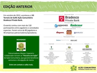 EDIÇÃO ANTERIOR

Em outubro de 2012, aconteceu o VII
Torneio de Golfe Ação Comunitária
Bradesco Private Bank.

O evento contou com mais de 130
participantes entre jogadores e convidados
especiais. Foram cerca de 80 jogadores e
40 empresas patrocinadoras/apoiadoras.


               NOVIDADE!




     Patrocinadores Master, Especial e
Colaborador tornam-se ”Parceiro em Ação”
da Ação Comunitária, que garante benefícios
     exclusivos e divulgação de marca.

      Entre em contato e saiba mais.
 