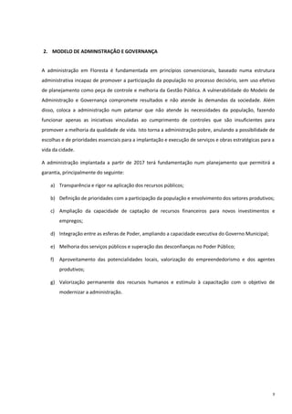 9
2. MODELO DE ADMINISTRAÇÃO E GOVERNANÇA
A administração em Floresta é fundamentada em princípios convencionais, baseado numa estrutura
administrativa incapaz de promover a participação da população no processo decisório, sem uso efetivo
de planejamento como peça de controle e melhoria da Gestão Pública. A vulnerabilidade do Modelo de
Administração e Governança compromete resultados e não atende às demandas da sociedade. Além
disso, coloca a administração num patamar que não atende às necessidades da população, fazendo
funcionar apenas as iniciativas vinculadas ao cumprimento de controles que são insuficientes para
promover a melhoria da qualidade de vida. Isto torna a administração pobre, anulando a possibilidade de
escolhas e de prioridades essenciais para a implantação e execução de serviços e obras estratégicas para a
vida da cidade.
A administração implantada a partir de 2017 terá fundamentação num planejamento que permitirá a
garantia, principalmente do seguinte:
a) Transparência e rigor na aplicação dos recursos públicos;
b) Definição de prioridades com a participação da população e envolvimento dos setores produtivos;
c) Ampliação da capacidade de captação de recursos financeiros para novos investimentos e
empregos;
d) Integração entre as esferas de Poder, ampliando a capacidade executiva do Governo Municipal;
e) Melhoria dos serviços públicos e superação das desconfianças no Poder Público;
f) Aproveitamento das potencialidades locais, valorização do empreendedorismo e dos agentes
produtivos;
g) Valorização permanente dos recursos humanos e estímulo à capacitação com o objetivo de
modernizar a administração.
 