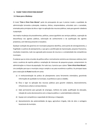 10
3. PLANO “COM O POVO PARA MUDAR”
3.1 Bases para a Mudança
O PLANO “COM O POVO PARA MUDAR” parte do pressuposto de que é preciso mudar a qualidade da
administração tornando-a planejada, moderna, efetiva, empreendedora, articulada com a sociedade,
orientada pelos princípios da ética e rigor na aplicação dos recursos públicos, tudo para garantir cidadania
à população.
Isto implica mudanças de procedimentos, políticas, acesso igualitário aos serviços públicos, superação da
desconfiança nos agentes públicos, valorização do conhecimento e da qualificação dos agentes
produtivos, com liderança presente e inovadora.
Qualquer avaliação dos governos em municípios pequenos identifica, como ponto de estrangulamento, a
fragilidade e ausência de planejamento, o que gera a proliferação da improvisação, prejuízos financeiros,
resultados incipientes, tudo isso agravado pela escassez de recursos e a complexidade das competências
municipais.
É evidente que os vícios oriundos da política velha e normalmente contrária aos interesses coletivos, bem
como a ausência de espírito público e ampliação de interesses de pequenos grupos, comprometem às
administrações e o futuro da população. Por tudo isso, é preciso que o plano “COM O POVO PARA MUDAR”,
crie condições para que o município cresça e amplie o seu peso econômico e político. As principais bases
para a execução do PLANO levarão em conta:
a) A institucionalização da prática do planejamento como ferramenta orientadora, garantindo
informações de qualidade no município, na prefeitura e para o cidadão;
b) Ética e rigor na aplicação dos recursos públicos para garantir cidadania, desenvolvimento,
infraestrutura urbana e serviços básicos;
c) Ação permanente para geração de empregos, melhoria da saúde, qualificação da educação,
redução de custos desnecessários com a máquina pública e sustentabilidade ambiental;
d) Equipe com competência e capacidade de liderança e integração;
e) Aproveitamento das potencialidades da água, agricultura irrigada, mão de obra e vantagens
locacionais do município.
 
