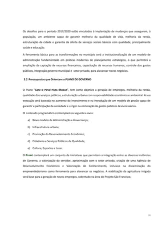 11
Os desafios para o período 2017/2020 estão vinculados à implantação de mudanças que assegurem, à
população, um ambiente capaz de garantir melhoria da qualidade de vida, melhoria da renda,
estruturação da cidade e garantia da oferta de serviços sociais básicos com qualidade, principalmente
saúde e educação.
A ferramenta básica para as transformações no município será a institucionalização de um modelo de
administração fundamentado em práticas modernas de planejamento estratégico, o que permitirá a
ampliação da captação de recursos financeiros, capacitação de recursos humanos, controle dos gastos
públicos, integração governo municipal e setor privado, para alavancar novos negócios.
3.2 Pressupostos que Orientam o PLANO DE GOVERNO
O Plano “COM O POVO PARA MUDAR”, tem como objetivo a geração de empregos, melhoria da renda,
qualidade dos serviços públicos, estruturação urbana com responsabilidade econômica e ambiental. A sua
execução será baseada no aumento do investimento e na introdução de um modelo de gestão capaz de
garantir a participação da sociedade e o rigor na eliminação de gastos públicos desnecessários.
O conteúdo programático contemplará os seguintes eixos:
a) Novo modelo de Administração e Governança;
b) Infraestrutura urbana;
c) Promoção do Desenvolvimento Econômico;
d) Cidadania e Serviços Públicos de Qualidade;
e) Cultura, Esportes e Lazer.
O PLANO contemplará um conjunto de iniciativas que permitem a integração entre as diversas instâncias
de Governo, a valorização do servidor, aproximação com o setor privado, criação de uma Agência de
Desenvolvimento Econômico e Valorização do Conhecimento, inclusive na disseminação do
empreendedorismo como ferramenta para alavancar os negócios. A viabilização da agricultura irrigada
será base para a geração de novos empregos, sobretudo na área do Projeto São Francisco.
 