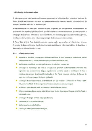 14
3.3 Indicação das Principais Ações
O planejamento, na maioria dos municípios de pequeno porte, e Floresta não é exceção, é praticado de
forma deficitária e incompleta, presente nos organogramas muito mais para atender exigências legais do
que para promover a eficácia da administração.
Planejamento que não serve para aumentar acertos na gestão, que não permite o estabelecimento de
prioridades com a participação de usuários, que não viabiliza o aumento do controle, que não promove a
integração de esforços e definição de responsabilidades, não passa de peça inócua e burocrática; precisa,
imediatamente, funcionar como indutor da promoção do desenvolvimento municipal.
O Plano “COM O POVO PARA MUDAR”, pretende executar ações que ampliem a Infraestrutura Urbana,
Promoção do Desenvolvimento Econômico, Promoção da Cidadania e Serviços Públicos de Qualidade e
Valorização da Cultura, Esportes e Lazer.
3.3.1 Infraestrutura Urbana
Implantação de obras urbanas para atender demanda de uma população próxima de 50 mil
habitantes em 2025; cidade preparada para garantir qualidade de vida;
Melhoria de mobilidade com o disciplinamento do trânsito e transportes;
Adequação e implantação de obras e serviços que garantam sustentabilidade ambiental nos
segmentos de abastecimento d’água, esgotamento sanitário, coleta e reciclagem de lixo e
iniciativas de controle de cheias (Revitalização do Rio Pajeú, incluindo estrutura de Parque de
Lazer, em trecho da margem direita do Rio Pajeú);
Construção de acesso a Floresta, partindo da PE que liga Floresta a Carnaubeira da Penha e a BR-
316, com a finalidade de desviar parte do fluxo de veículos do acesso principal;
Incentivo e apoio a novos polos de comércio e feiras livres nos bairros;
Reforma e adequação do acesso rodoviário entre o Centro Histórico de Floresta, pelo Rio Pajeú, e
o Alto da Ermida;
Construção de praças públicas e espaços de lazer;
Pavimentação e calçamento de ruas;
Melhoria da Iluminação Pública;
Construção e Recuperação de Habitações.
 