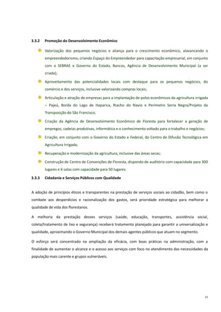 15
3.3.2 Promoção do Desenvolvimento Econômico
Valorização dos pequenos negócios e aliança para o crescimento econômico, alavancando o
empreendedorismo, criando Espaço do Empreendedor para capacitação empresarial, em conjunto
com o SEBRAE e Governo do Estado, Bancos, Agência de Desenvolvimento Municipal (a ser
criada);
Aproveitamento das potencialidades locais com destaque para os pequenos negócios, do
comércio e dos serviços, inclusive valorizando compras locais;
Articulação e atração de empresas para a implantação de polos econômicos da agricultura irrigada
– Pajeú, Borda do Lago de Itaparica, Riacho do Navio e Perímetro Serra Negra/Projeto da
Transposição do São Francisco;
Criação da Agência de Desenvolvimento Econômico de Floresta para fortalecer a geração de
empregos, cadeias produtivas, informática e o conhecimento voltado para o trabalho e negócios;
Criação, em conjunto com o Governo do Estado e Federal, do Centro de Difusão Tecnológica em
Agricultura Irrigada;
Recuperação e modernização da agricultura, inclusive das áreas secas;
Construção de Centro de Convenções de Floresta, dispondo de auditório com capacidade para 300
lugares e 6 salas com capacidade para 50 lugares.
3.3.3 Cidadania e Serviços Públicos com Qualidade
A adoção de princípios éticos e transparentes na prestação de serviços sociais ao cidadão, bem como o
combate aos desperdícios e racionalização dos gastos, será prioridade estratégica para melhorar a
qualidade de vida dos florestanos.
A melhoria da prestação desses serviços (saúde, educação, transportes, assistência social,
coleta/tratamento de lixo e segurança) receberá tratamento planejado para garantir a universalização e
qualidade, aproximando o Governo Municipal dos demais agentes públicos que atuam no segmento.
O esforço será concentrado na ampliação da eficácia, com boas práticas na administração, com a
finalidade de aumentar o alcance e o acesso aos serviços com foco no atendimento das necessidades da
população mais carente e grupos vulneráveis.
 