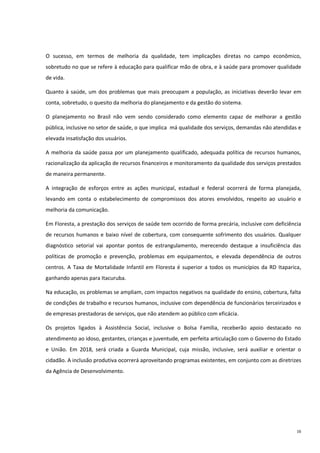 16
O sucesso, em termos de melhoria da qualidade, tem implicações diretas no campo econômico,
sobretudo no que se refere à educação para qualificar mão de obra, e à saúde para promover qualidade
de vida.
Quanto à saúde, um dos problemas que mais preocupam a população, as iniciativas deverão levar em
conta, sobretudo, o quesito da melhoria do planejamento e da gestão do sistema.
O planejamento no Brasil não vem sendo considerado como elemento capaz de melhorar a gestão
pública, inclusive no setor de saúde, o que implica má qualidade dos serviços, demandas não atendidas e
elevada insatisfação dos usuários.
A melhoria da saúde passa por um planejamento qualificado, adequada política de recursos humanos,
racionalização da aplicação de recursos financeiros e monitoramento da qualidade dos serviços prestados
de maneira permanente.
A integração de esforços entre as ações municipal, estadual e federal ocorrerá de forma planejada,
levando em conta o estabelecimento de compromissos dos atores envolvidos, respeito ao usuário e
melhoria da comunicação.
Em Floresta, a prestação dos serviços de saúde tem ocorrido de forma precária, inclusive com deficiência
de recursos humanos e baixo nível de cobertura, com consequente sofrimento dos usuários. Qualquer
diagnóstico setorial vai apontar pontos de estrangulamento, merecendo destaque a insuficiência das
políticas de promoção e prevenção, problemas em equipamentos, e elevada dependência de outros
centros. A Taxa de Mortalidade Infantil em Floresta é superior a todos os municípios da RD Itaparica,
ganhando apenas para Itacuruba.
Na educação, os problemas se ampliam, com impactos negativos na qualidade do ensino, cobertura, falta
de condições de trabalho e recursos humanos, inclusive com dependência de funcionários terceirizados e
de empresas prestadoras de serviços, que não atendem ao público com eficácia.
Os projetos ligados à Assistência Social, inclusive o Bolsa Família, receberão apoio destacado no
atendimento ao idoso, gestantes, crianças e juventude, em perfeita articulação com o Governo do Estado
e União. Em 2018, será criada a Guarda Municipal, cuja missão, inclusive, será auxiliar e orientar o
cidadão. A inclusão produtiva ocorrerá aproveitando programas existentes, em conjunto com as diretrizes
da Agência de Desenvolvimento.
 