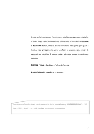 1
O meu conhecimento sobre Floresta, meus princípios que valorizam o trabalho,
a ética e o rigor com o dinheiro público orientaram a formulação do PLANO”COM
O POVO PARA MUDAR”. Trata-se de um instrumento não apenas para guiar a
Gestão, mas, principalmente, para beneficiar as pessoas, razão maior da
existência do município. É preciso mudar, sobretudo porque o mundo está
mudando.
RICARDO FERRAZ - Candidato a Prefeito de Floresta.
PEDRO GOMES VILARIM NETO – Candidato.
Este documento foi elaborado por membros voluntários dos Partidos da Coligação ”UNIÃO PARA MUDAR” – PRP
PPS PR PSC PTB PTC PTN e REDE, com base em consultas e estudos básicos.
 