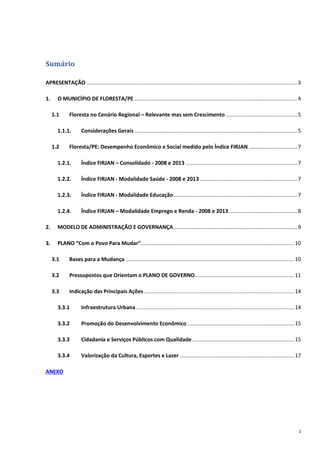 2
Sumário
APRESENTAÇÃO ........................................................................................................................................3
1. O MUNICÍPIO DE FLORESTA/PE .........................................................................................................4
1.1 Floresta no Cenário Regional – Relevante mas sem Crescimento ..............................................5
1.1.1. Considerações Gerais .........................................................................................................5
1.2 Floresta/PE: Desempenho Econômico e Social medido pelo Índice FIRJAN ...............................7
1.2.1. Índice FIRJAN – Consolidado - 2008 e 2013 ........................................................................7
1.2.2. Índice FIRJAN - Modalidade Saúde - 2008 e 2013...............................................................7
1.2.3. Índice FIRJAN - Modalidade Educação................................................................................7
1.2.4. Índice FIRJAN – Modalidade Emprego e Renda - 2008 e 2013 ............................................8
2. MODELO DE ADMINISTRAÇÃO E GOVERNANÇA................................................................................9
3. PLANO “Com o Povo Para Mudar”...................................................................................................10
3.1 Bases para a Mudança .............................................................................................................10
3.2 Pressupostos que Orientam o PLANO DE GOVERNO................................................................11
3.3 Indicação das Principais Ações.................................................................................................14
3.3.1 Infraestrutura Urbana ......................................................................................................14
3.3.2 Promoção do Desenvolvimento Econômico .....................................................................15
3.3.3 Cidadania e Serviços Públicos com Qualidade..................................................................15
3.3.4 Valorização da Cultura, Esportes e Lazer ..........................................................................17
ANEXO
 