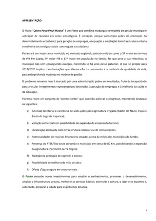 3
APRESENTAÇÃO
O Plano “COM O POVO PARA MUDAR” é um Plano que combina mudanças no modelo de gestão municipal e
aplicação de recursos em áreas estratégicas. É inovação, porque contempla ações de promoção do
desenvolvimento econômico para geração de empregos, adequação e ampliação da infraestrutura urbana
e melhoria dos serviços sociais com resgate da cidadania.
Floresta é um importante município no contexto regional, posicionando-se como o 5º maior em termos
de PIB Per Capita, 9º maior PIB e 17º maior em população no Sertão. No que pese a sua relevância, o
município não vem conseguindo avanços, mantendo-se há anos nesse patamar. O que se propõe para
2017/2020 implica transformações que alavancarão o crescimento e a melhoria de qualidade de vida,
pautando profunda mudança no modelo de gestão.
O problema reinante hoje é marcado por uma administração pobre em resultados, fruto da incapacidade
para articular investimentos representativos destinados à geração de empregos e à melhoria da saúde e
da educação.
Floresta reúne um conjunto de “pontos fortes” que poderão acelerar o progresso, merecendo destaque
os seguintes:
a) Extensão territorial e existência de solos aptos para agricultura irrigada (Riacho do Navio, Pajeú e
Borda do Lago de Itaparica);
b) Vocação comercial com possibilidade de expansão do empreendedorismo;
c) Localização adequada com infraestrutura rodoviária e de comunicações;
d) Potencialidades de recursos financeiros situados acima da média dos municípios do Sertão;
e) Presença do PTSF/Eixo Leste cortando o município em cerca de 80 Km, possibilitando a expansão
da agricultura (Perímetro Serra Negra);
f) Tradição na produção de caprinos e ovinos;
g) Possibilidade de melhoria da mão de obra;
h) Oferta d’água segura em anos normais.
O PLANO concebe novos investimentos para ampliar o conhecimento, promover o desenvolvimento,
ampliar a infraestrutura urbana, melhorar os serviços básicos, estimular a cultura, o lazer e os esportes e,
sobretudo, preparar a cidade para os próximos 10 anos.
 